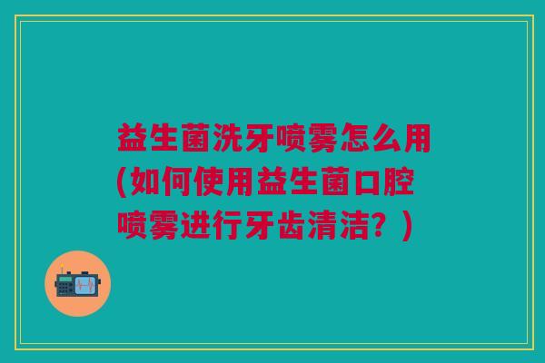 益生菌洗牙喷雾怎么用(如何使用益生菌口腔喷雾进行牙齿清洁？)