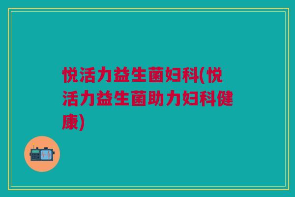 悦活力益生菌妇科(悦活力益生菌助力妇科健康)