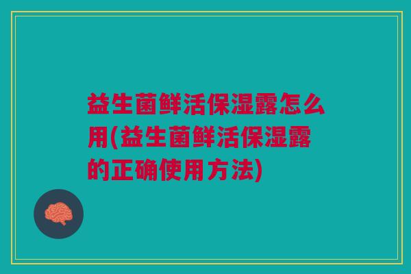 益生菌鲜活保湿露怎么用(益生菌鲜活保湿露的正确使用方法)