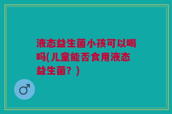 液态益生菌小孩可以喝吗(儿童能否食用液态益生菌?)