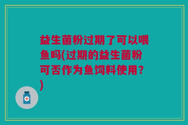 益生菌粉过期了可以喂鱼吗(过期的益生菌粉可否作为鱼饲料使用?)