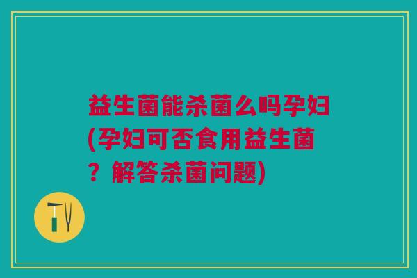 益生菌能杀菌么吗孕妇(孕妇可否食用益生菌?解答杀菌问题) 益生菌能杀菌么吗孕妇(孕妇可否食用益生菌?解答杀菌问题)