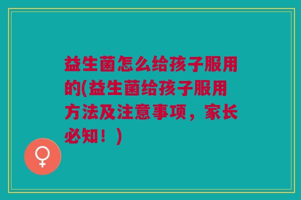 益生菌怎么给孩子服用的(益生菌给孩子服用方法及注意事项,家长必知!)