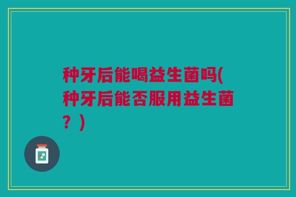 种牙后能喝益生菌吗(种牙后能否服用益生菌?)