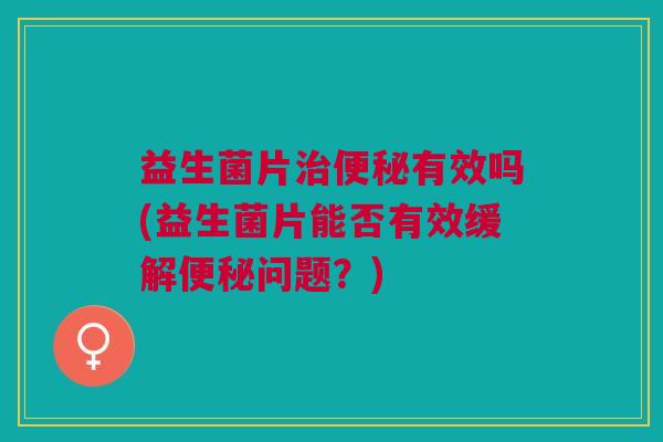 益生菌片治便秘有效吗(益生菌片能否有效缓解便秘问题?)