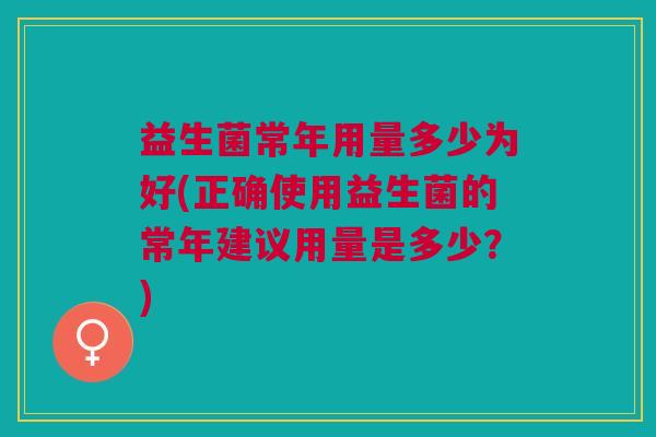 益生菌常年用量多少为好(正确使用益生菌的常年建议用量是多少?) 益生菌常年用量多少为好(正确使用益生菌的常年建议用量是多少?)