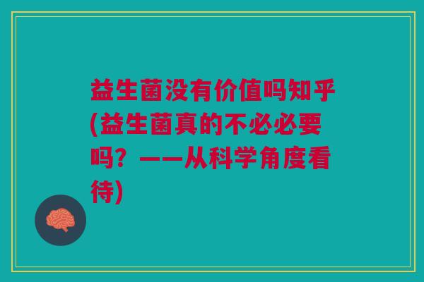 益生菌没有价值吗知乎(益生菌真的不必必要吗?——从科学角度看待)