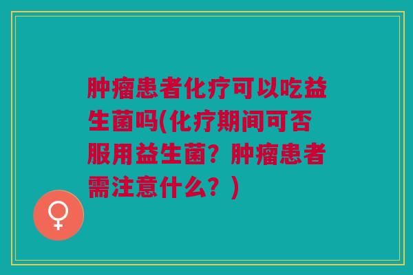 肿瘤患者化疗可以吃益生菌吗(化疗期间可否服用益生菌?肿瘤患者需注意什么?)