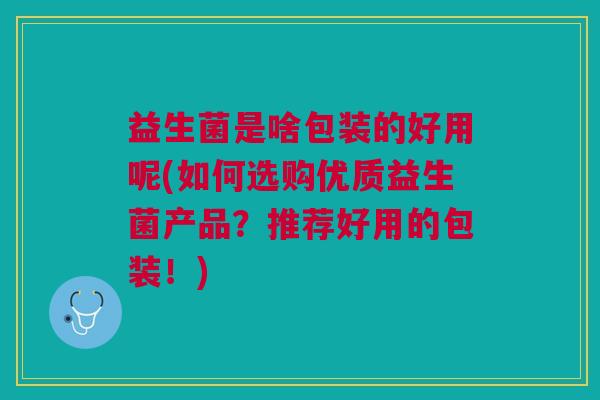 益生菌是啥包装的好用呢(如何选购优质益生菌产品?推荐好用的包装!)