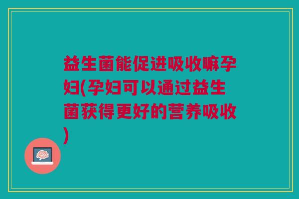 益生菌能促进吸收嘛孕妇(孕妇可以通过益生菌获得更好的营养吸收)