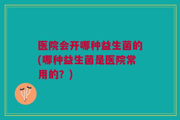 医院会开哪种益生菌的(哪种益生菌是医院常用的?)