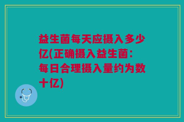 益生菌每天应摄入多少亿(正确摄入益生菌:每日合理摄入量约为数十亿)