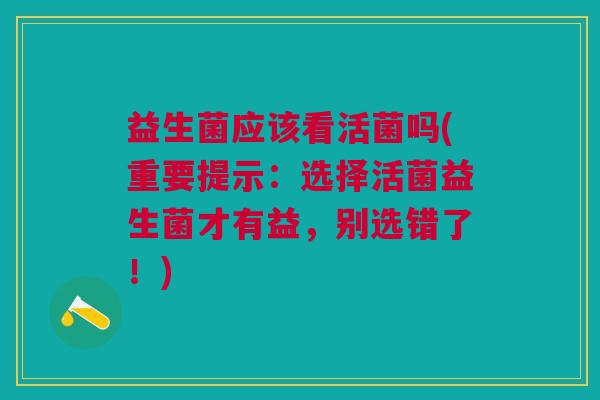 益生菌应该看活菌吗(重要提示：选择活菌益生菌才有益，别选错了！)