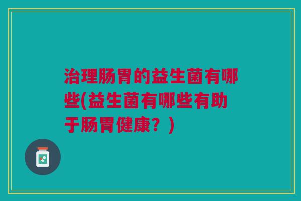 治理肠胃的益生菌有哪些(益生菌有哪些有助于肠胃健康?)
