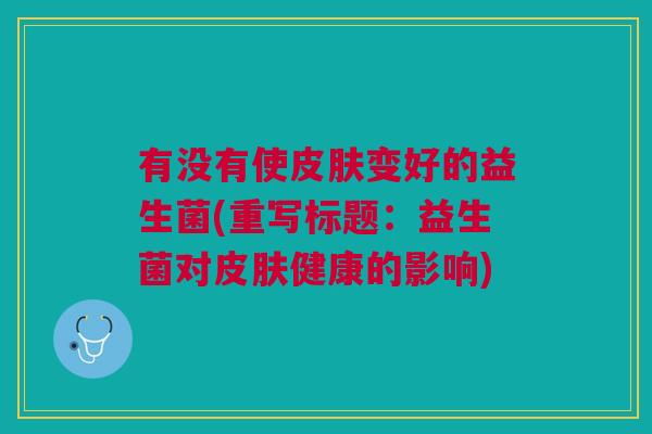 有没有使变好的益生菌(重写标题:益生菌对健康的影响) 有没有使变好的益生菌(重写标题:益生菌对健康的影响)