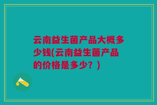 云南益生菌产品大概多少钱(云南益生菌产品的价格是多少?) 云南益生菌产品大概多少钱(云南益生菌产品的价格是多少?)