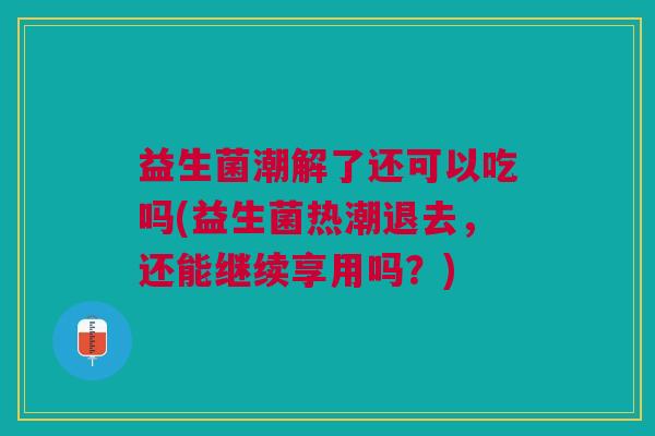 益生菌潮解了还可以吃吗(益生菌热潮退去,还能继续享用吗?)