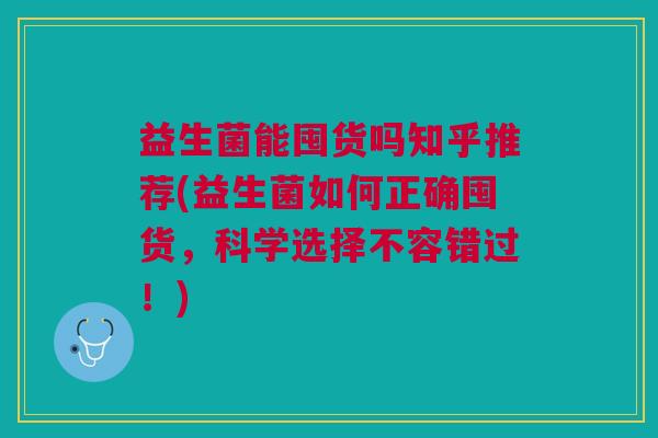 益生菌能囤货吗知乎推荐(益生菌如何正确囤货,科学选择不容错过!)