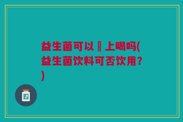 益生菌可以睌上喝吗(益生菌饮料可否饮用?)