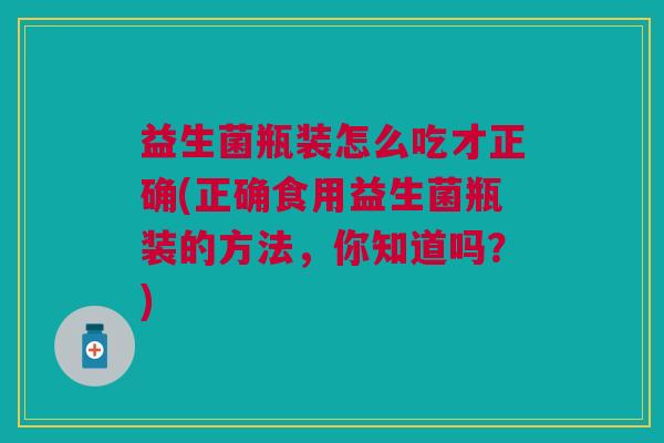 益生菌瓶装怎么吃才正确(正确食用益生菌瓶装的方法,你知道吗?) 益生菌瓶装怎么吃才正确(正确食用益生菌瓶装的方法,你知道吗?)