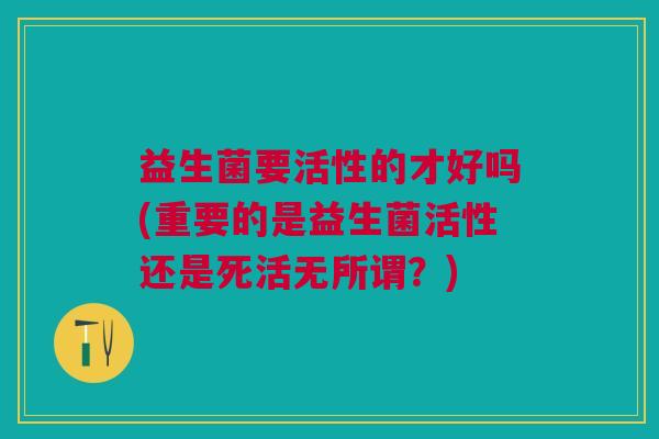 益生菌要活性的才好吗(重要的是益生菌活性还是死活无所谓?)