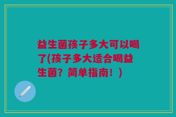 益生菌孩子多大可以喝了(孩子多大适合喝益生菌?简单指南!)