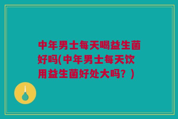 中年男士每天喝益生菌好吗(中年男士每天饮用益生菌好处大吗?)