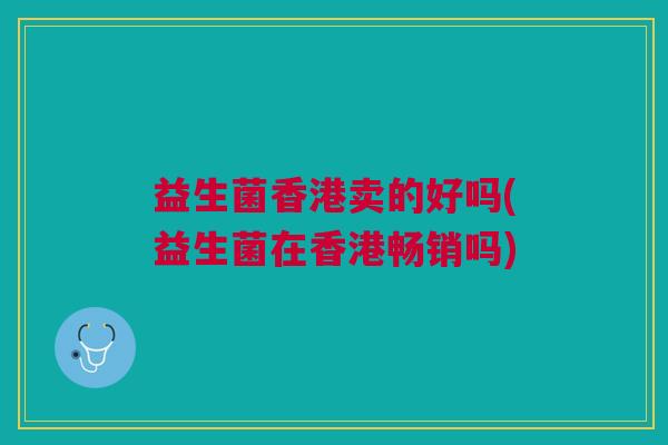 益生菌香港卖的好吗(益生菌在香港畅销吗)