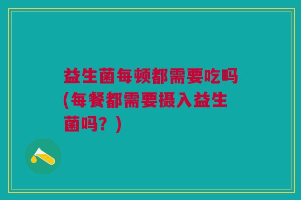 益生菌每顿都需要吃吗(每餐都需要摄入益生菌吗?) 益生菌每顿都需要吃吗(每餐都需要摄入益生菌吗?)