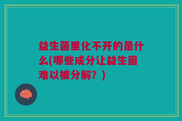 益生菌里化不开的是什么(哪些成分让益生菌难以被分解?) 益生菌里化不开的是什么(哪些成分让益生菌难以被分解?)