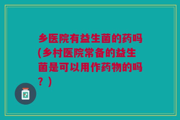 乡医院有益生菌的药吗(乡村医院常备的益生菌是可以用作药物的吗?)