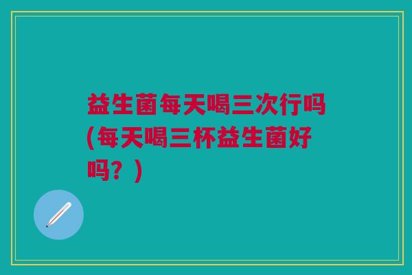 益生菌每天喝三次行吗(每天喝三杯益生菌好吗?)