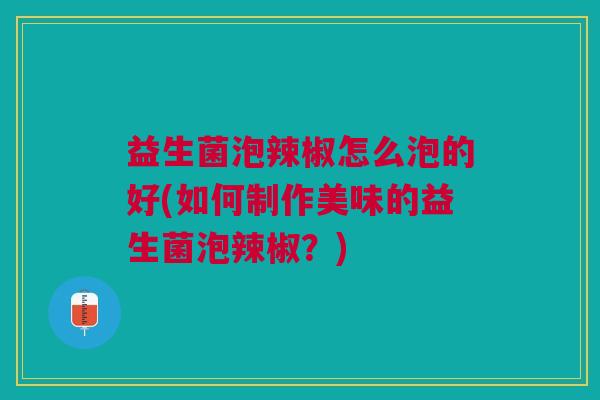 益生菌泡辣椒怎么泡的好(如何制作美味的益生菌泡辣椒？)
