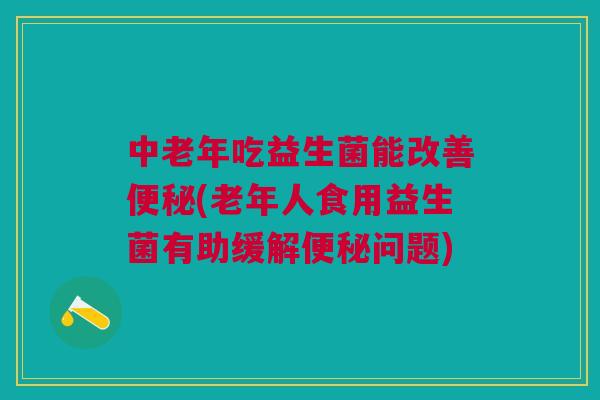 中老年吃益生菌能改善便秘(老年人食用益生菌有助缓解便秘问题)