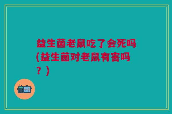 益生菌老鼠吃了会死吗(益生菌对老鼠有害吗？)