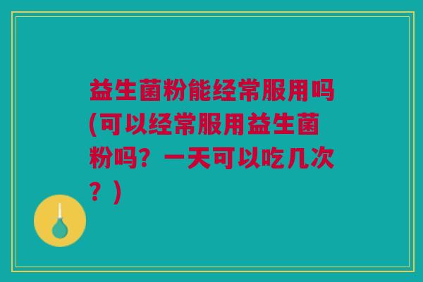 益生菌粉能经常服用吗(可以经常服用益生菌粉吗?一天可以吃几次?)