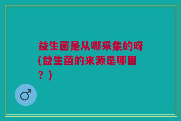 益生菌是从哪采集的呀(益生菌的来源是哪里?)