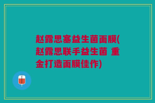 赵露思塞益生菌面膜(赵露思联手益生菌 重金打造面膜佳作)