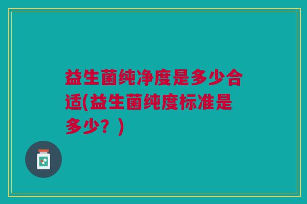 益生菌纯净度是多少合适(益生菌纯度标准是多少?)