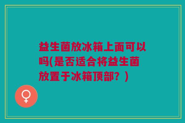 益生菌放冰箱上面可以吗(是否适合将益生菌放置于冰箱顶部？)