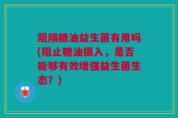 阻隔糖油益生菌有用吗(阻止糖油摄入，是否能够有效增强益生菌生态？)