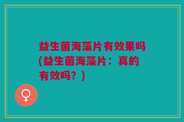 益生菌海藻片有效果吗(益生菌海藻片:真的有效吗?)