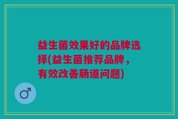 益生菌效果好的品牌选择(益生菌推荐品牌,有效改善肠道问题) 益生菌效果好的品牌选择(益生菌推荐品牌,有效改善肠道问题)
