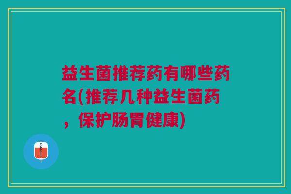 益生菌推荐药有哪些药名(推荐几种益生菌药,保护肠胃健康)