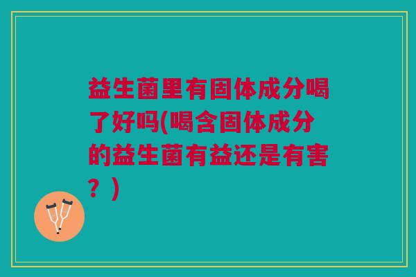 益生菌里有固体成分喝了好吗(喝含固体成分的益生菌有益还是有害？)