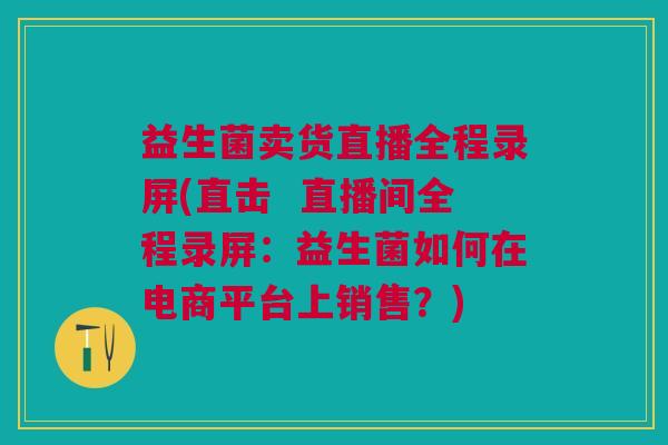 益生菌卖货直播全程录屏(直击  直播间全程录屏：益生菌如何在电商平台上销售？)