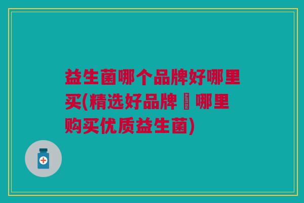益生菌哪个品牌好哪里买(精选好品牌∣哪里购买优质益生菌)