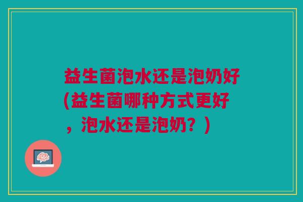 益生菌泡水还是泡奶好(益生菌哪种方式更好,泡水还是泡奶?)