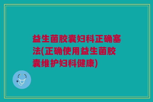 益生菌胶囊妇科正确塞法(正确使用益生菌胶囊维护妇科健康)