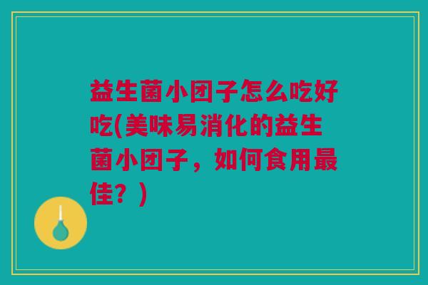 益生菌小团子怎么吃好吃(美味易消化的益生菌小团子，如何食用最佳？)